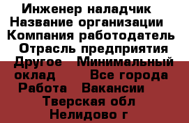 Инженер-наладчик › Название организации ­ Компания-работодатель › Отрасль предприятия ­ Другое › Минимальный оклад ­ 1 - Все города Работа » Вакансии   . Тверская обл.,Нелидово г.